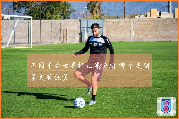 不同平台世界杯让球分析 哪个更划算更有优势