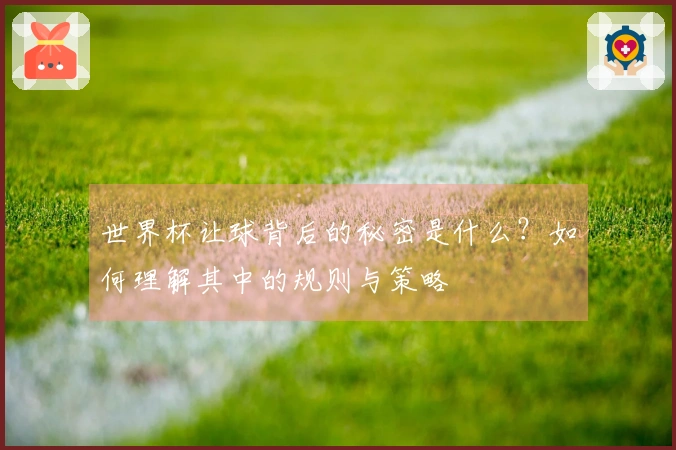 世界杯让球背后的秘密是什么？如何理解其中的规则与策略