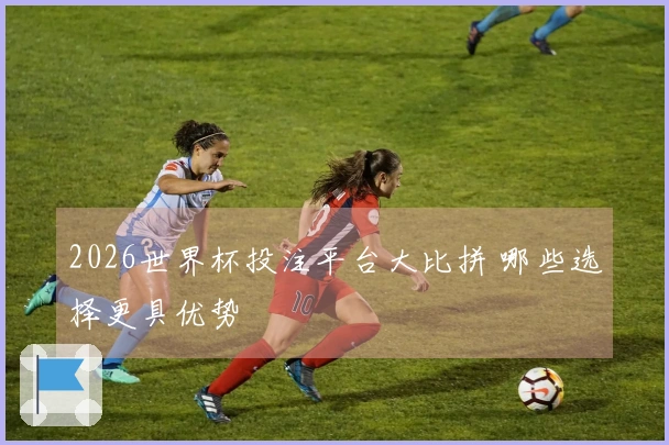 2026世界杯投注平台大比拼 哪些选择更具优势